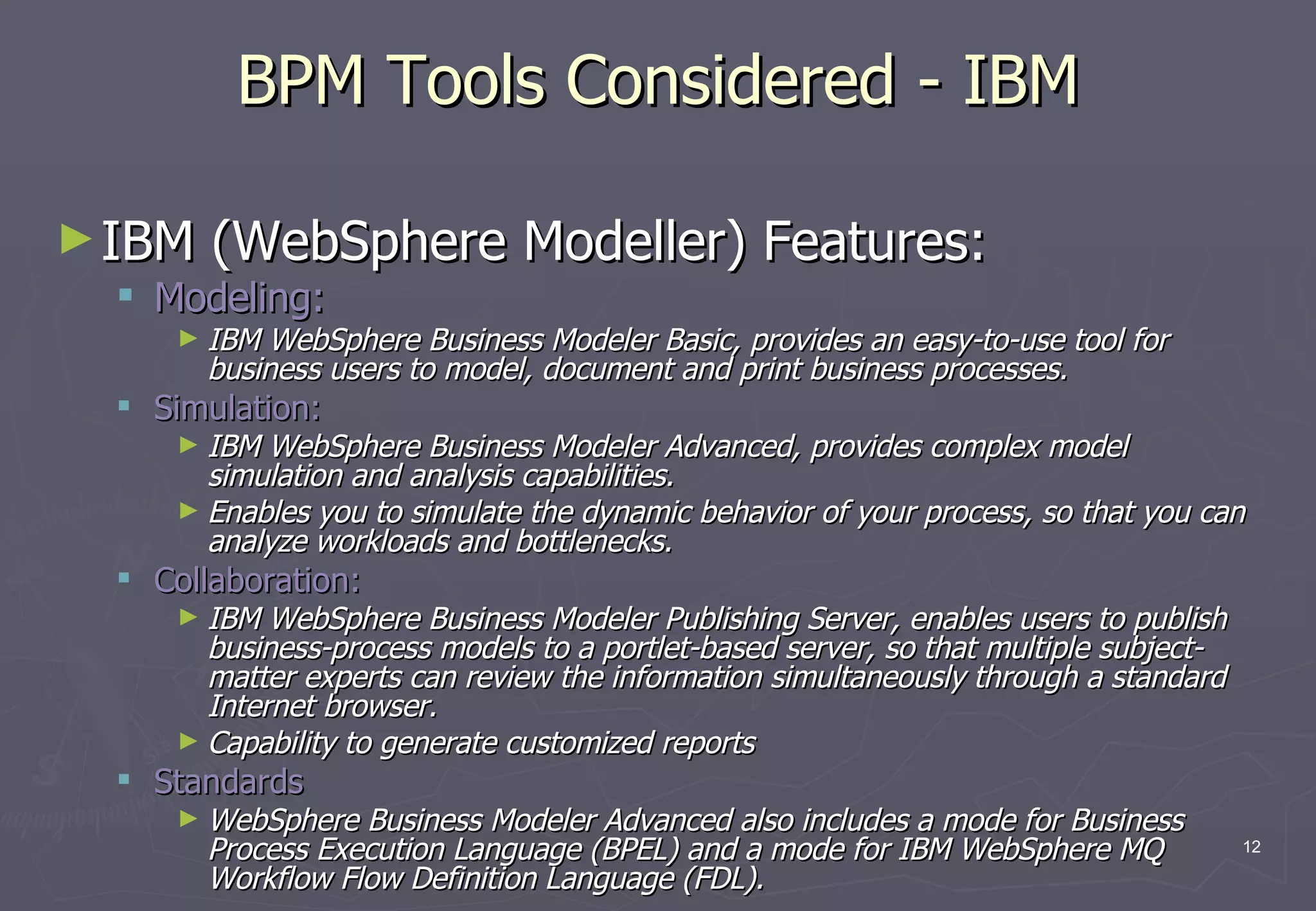 BPM Tools Considered - IBM IBM (WebSphere Modeller) Features: Modeling:  IBM WebSphere Business Modeler Basic, provides an easy-to-use tool for business users to model, document and print business processes. Simulation: IBM WebSphere Business Modeler Advanced, provides complex model simulation and analysis capabilities.  Enables you to simulate the dynamic behavior of your process, so that you can analyze workloads and bottlenecks. Collaboration: IBM WebSphere Business Modeler Publishing Server, enables users to publish business-process models to a portlet-based server, so that multiple subject-matter experts can review the information simultaneously through a standard Internet browser. Capability to generate customized reports Standards WebSphere Business Modeler Advanced also includes a mode for Business Process Execution Language (BPEL) and a mode for IBM WebSphere MQ Workflow Flow Definition Language (FDL). 