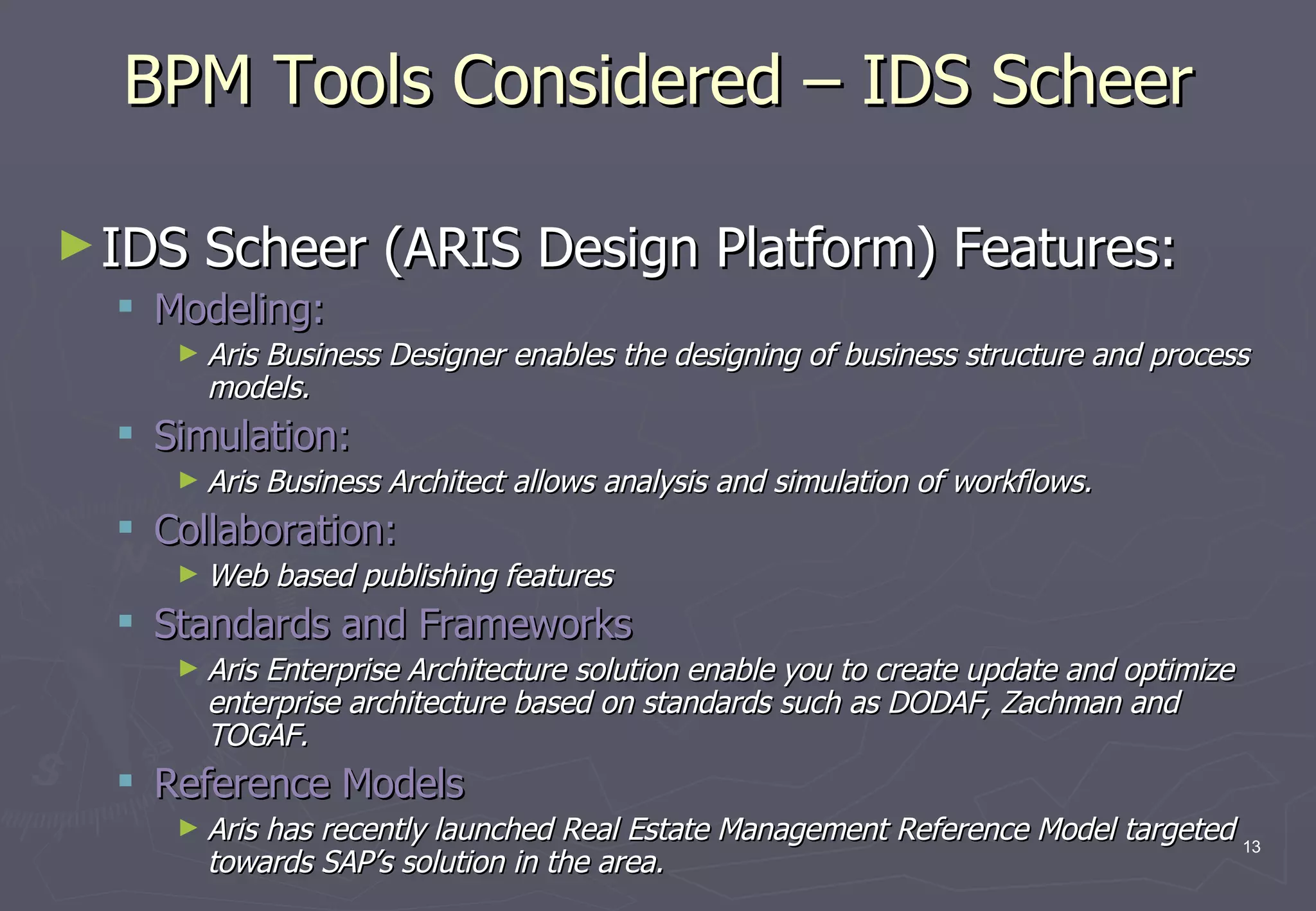 BPM Tools Considered – IDS Scheer IDS Scheer (ARIS Design Platform) Features: Modeling:  Aris Business Designer enables the designing of business structure and process models. Simulation: Aris Business Architect allows analysis and simulation of workflows. Collaboration: Web based publishing features Standards and Frameworks Aris Enterprise Architecture solution enable you to create update and optimize enterprise architecture based on standards such as DODAF, Zachman and TOGAF. Reference Models Aris has recently launched Real Estate Management Reference Model targeted towards SAP’s solution in the area. 