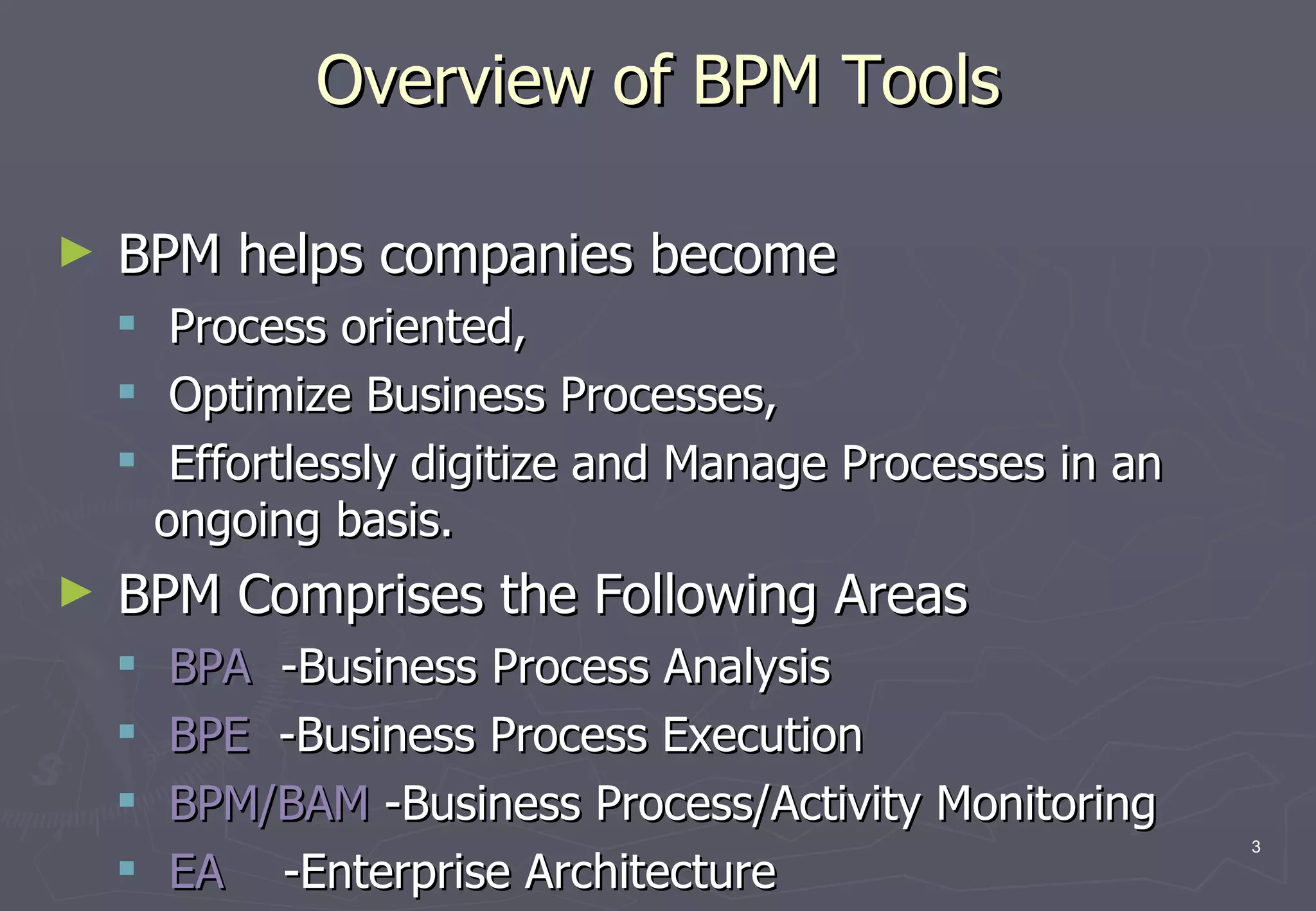Overview of BPM Tools BPM helps companies become  Process oriented,  Optimize Business Processes,  Effortlessly digitize and Manage Processes in an ongoing basis.  BPM Comprises the Following Areas BPA  -Business Process Analysis BPE  -Business Process Execution BPM/BAM  -Business Process/Activity Monitoring EA  -Enterprise Architecture 
