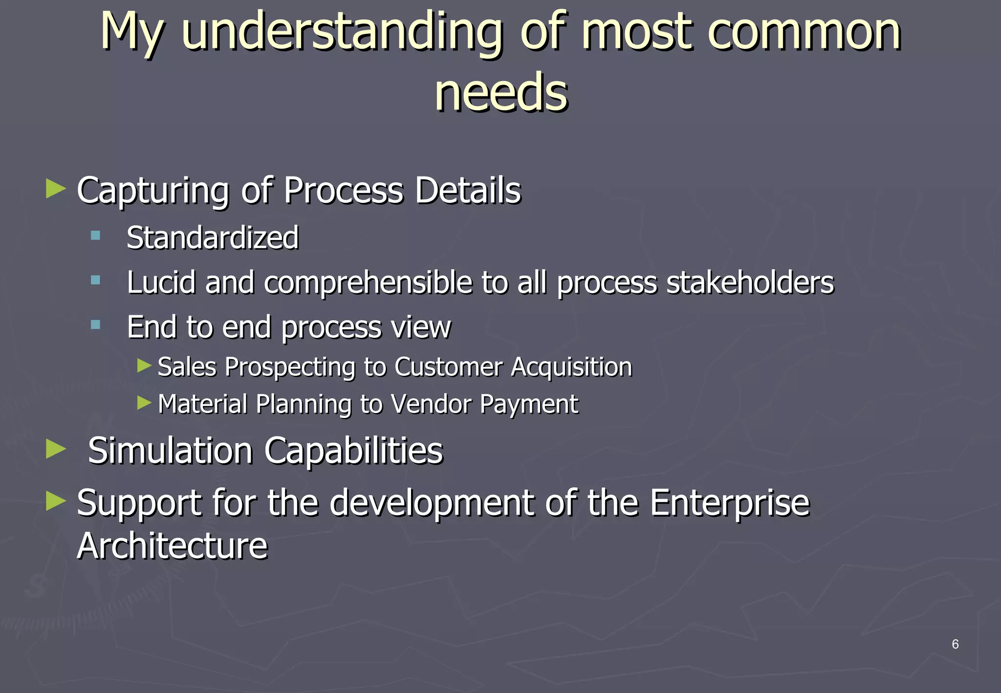 My understanding of most common needs Capturing of Process Details Standardized Lucid and comprehensible to all process stakeholders End to end process view Sales Prospecting to Customer Acquisition Material Planning to Vendor Payment Simulation Capabilities Support for the development of the Enterprise Architecture 