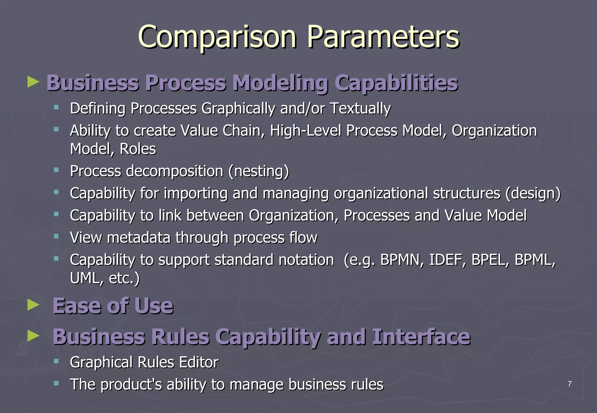 Comparison Parameters Business Process Modeling Capabilities  Defining Processes Graphically and/or Textually  Ability to create Value Chain, High-Level Process Model, Organization Model, Roles Process decomposition (nesting)  Capability for importing and managing organizational structures (design)  Capability to link between Organization, Processes and Value Model View metadata through process flow Capability to support standard notation  (e.g. BPMN, IDEF, BPEL, BPML, UML, etc.) Ease of Use Business Rules Capability and Interface Graphical Rules Editor  The product's ability to manage business rules 