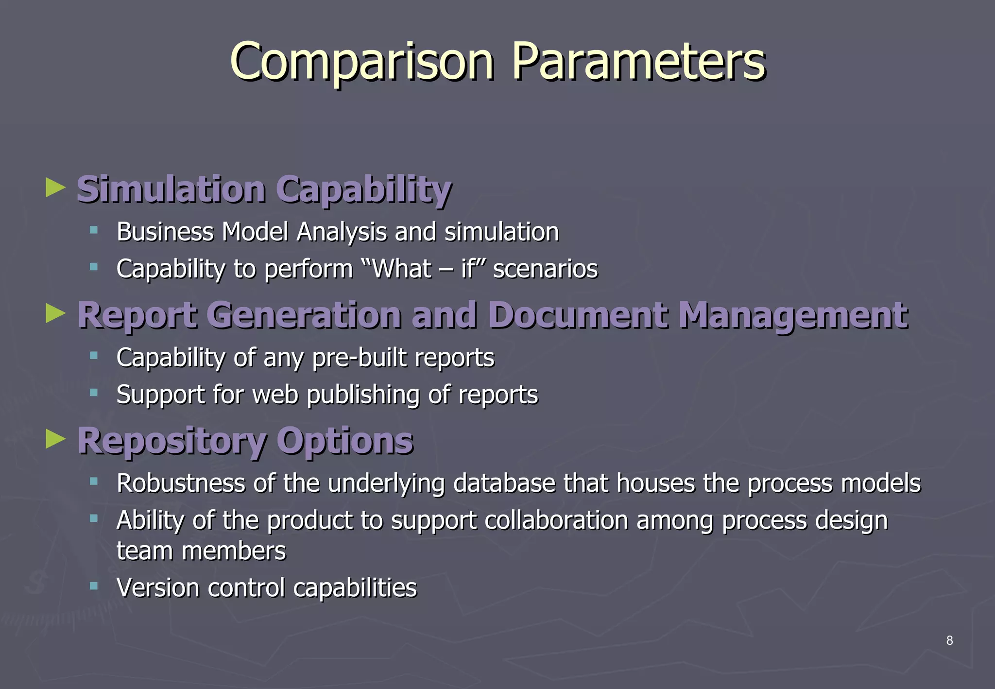 Comparison Parameters Simulation Capability   Business Model Analysis and simulation  Capability to perform “What – if” scenarios Report Generation and Document Management   Capability of any pre-built reports  Support for web publishing of reports Repository Options   Robustness of the underlying database that houses the process models  Ability of the product to support collaboration among process design team members  Version control capabilities 