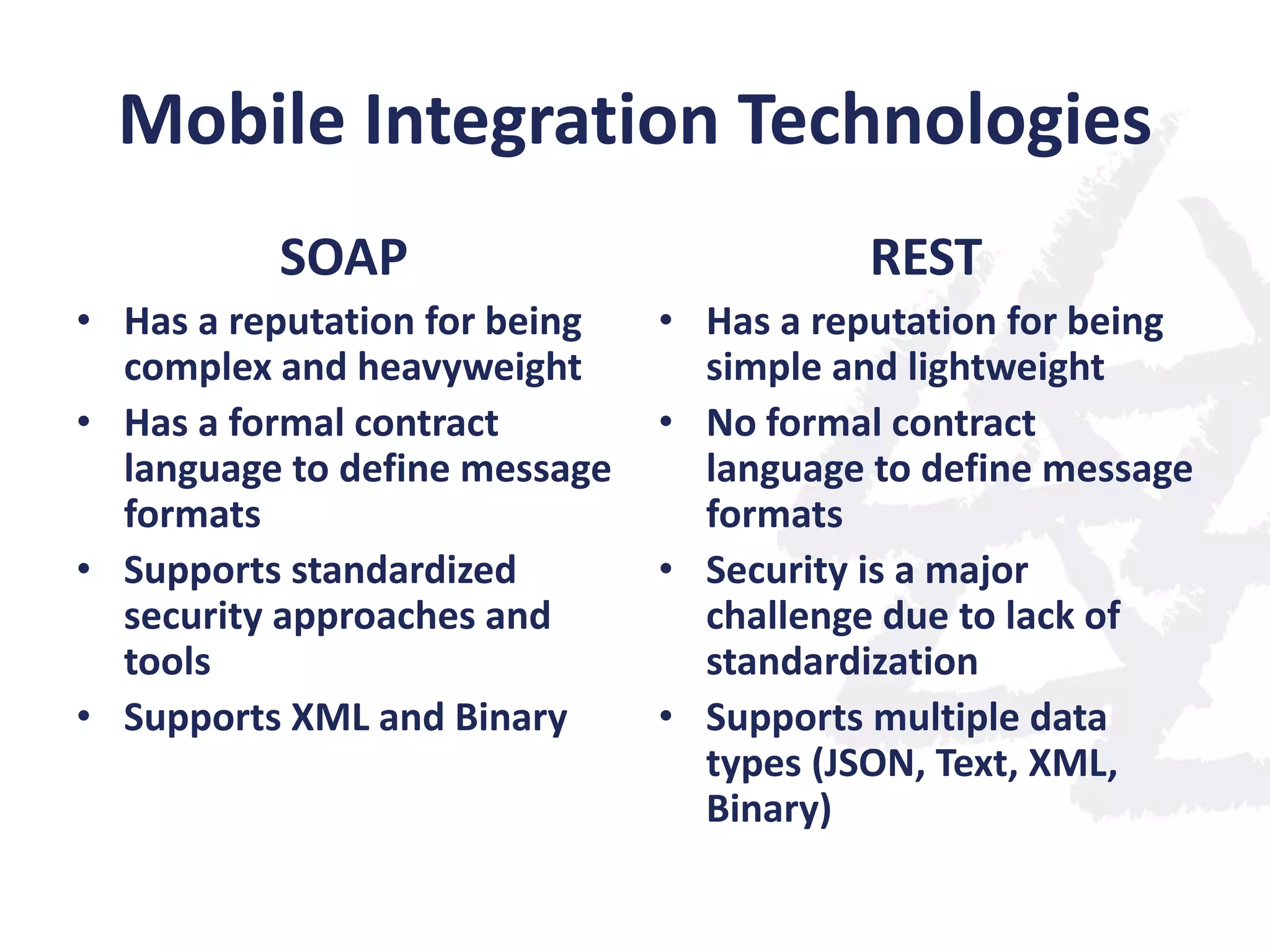 Mobile Integration Technologies
SOAP

REST

• Has a reputation for being
complex and heavyweight
• Has a formal contract
language to define message
formats
• Supports standardized
security approaches and
tools
• Supports XML and Binary

• Has a reputation for being
simple and lightweight
• No formal contract
language to define message
formats
• Security is a major
challenge due to lack of
standardization
• Supports multiple data
types (JSON, Text, XML,
Binary)

 