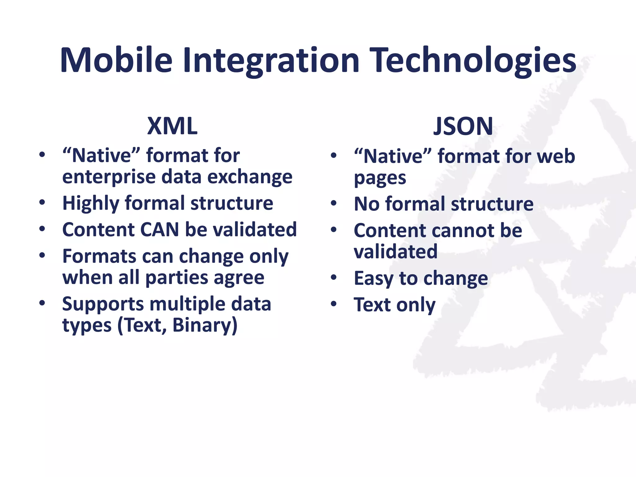 Mobile Integration Technologies
XML
• “Native” format for
enterprise data exchange
• Highly formal structure
• Content CAN be validated
• Formats can change only
when all parties agree
• Supports multiple data
types (Text, Binary)

JSON
• “Native” format for web
pages
• No formal structure
• Content cannot be
validated
• Easy to change
• Text only

 