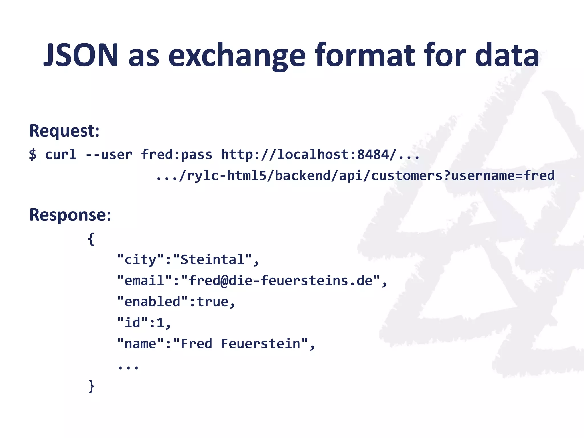 JSON as exchange format for data
Request:
$ curl --user fred:pass http://localhost:8484/...
.../rylc-html5/backend/api/customers?username=fred

Response:
{
"city":"Steintal",
"email":"fred@die-feuersteins.de",
"enabled":true,
"id":1,
"name":"Fred Feuerstein",
...
}

 