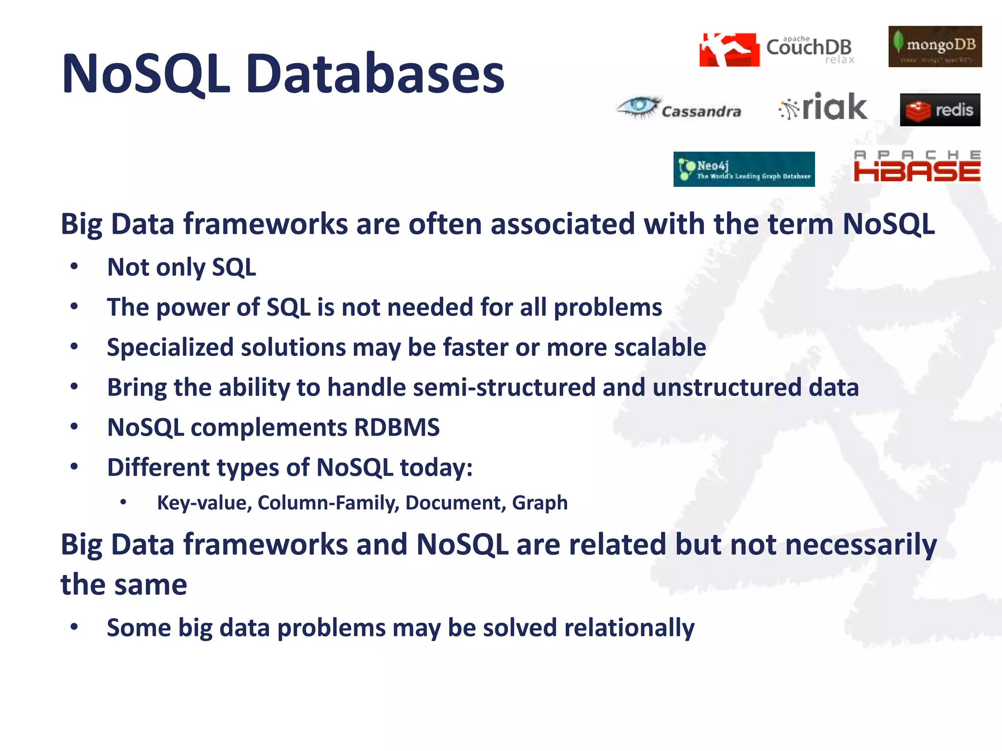 NoSQL Databases
Big Data frameworks are often associated with the term NoSQL
•
•
•
•
•
•

Not only SQL
The power of SQL is not needed for all problems
Specialized solutions may be faster or more scalable
Bring the ability to handle semi-structured and unstructured data
NoSQL complements RDBMS
Different types of NoSQL today:
•

Key-value, Column-Family, Document, Graph

Big Data frameworks and NoSQL are related but not necessarily
the same
• Some big data problems may be solved relationally

 