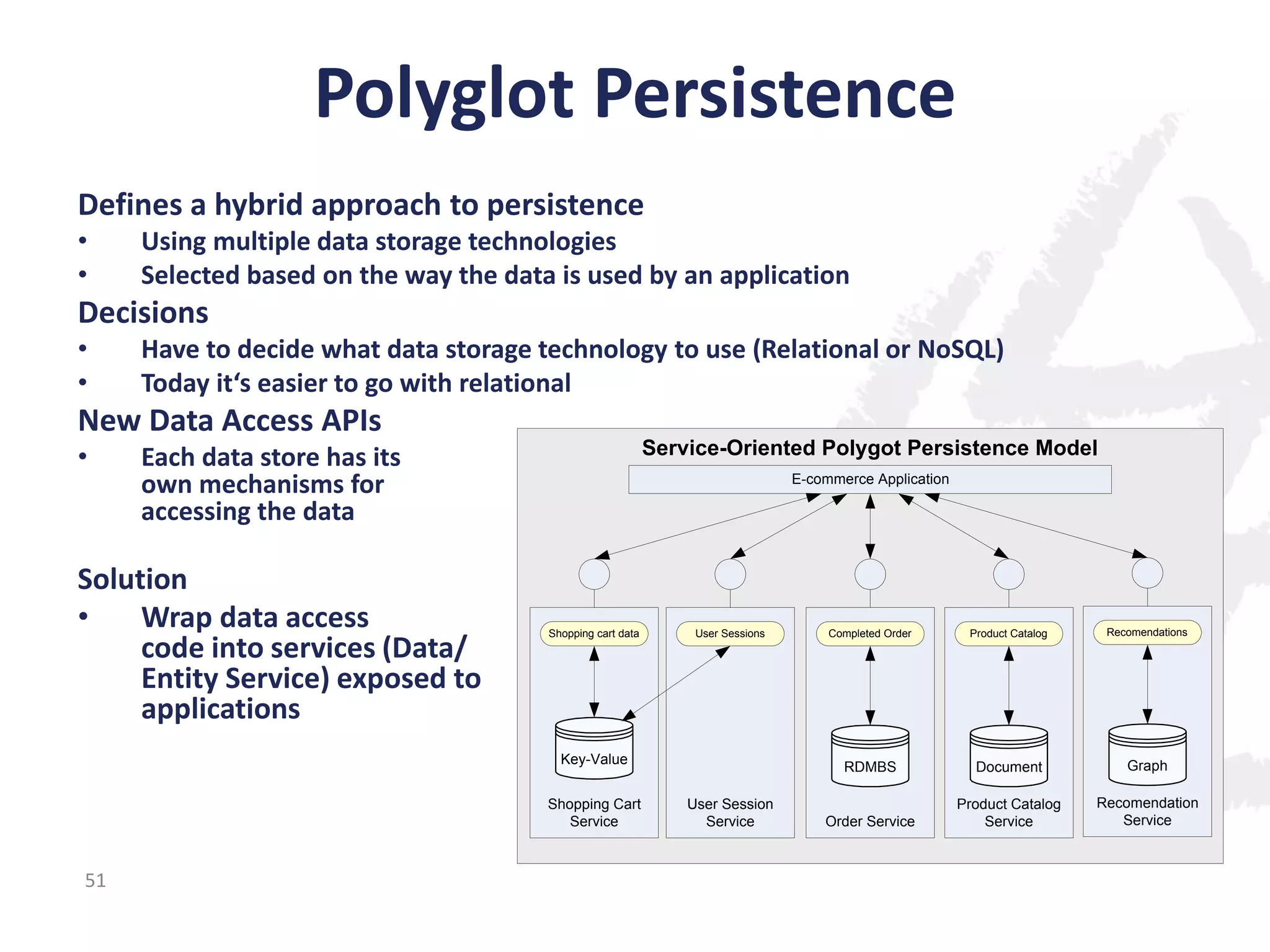 Polyglot Persistence
Defines a hybrid approach to persistence
•
•

Using multiple data storage technologies
Selected based on the way the data is used by an application

Decisions
•
•

Have to decide what data storage technology to use (Relational or NoSQL)
Today it‘s easier to go with relational

New Data Access APIs
•

Service-Oriented Polygot Persistence Model

Each data store has its
own mechanisms for
accessing the data

Solution
•
Wrap data access
code into services (Data/
Entity Service) exposed to
applications

E-commerce Application

Shopping cart data

Key-Value
Shopping Cart
Service

51

User Session
Service

Completed Order

Product Catalog

Recomendations

RDMBS

User Sessions

Document

Graph

Order Service

Product Catalog
Service

Recomendation
Service

 