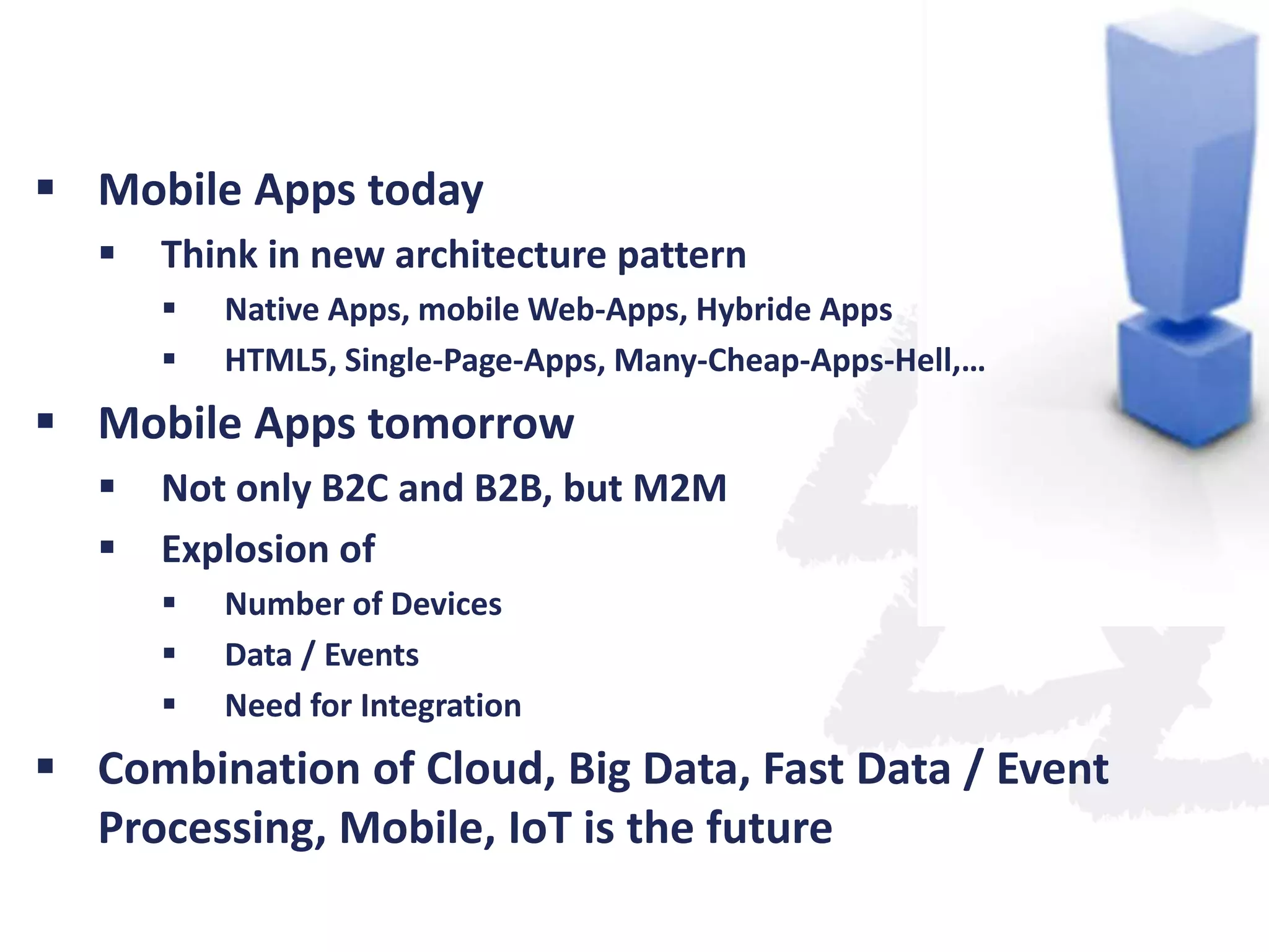  Mobile Apps today


Think in new architecture pattern



Native Apps, mobile Web-Apps, Hybride Apps
HTML5, Single-Page-Apps, Many-Cheap-Apps-Hell,…

 Mobile Apps tomorrow



Not only B2C and B2B, but M2M
Explosion of




Number of Devices
Data / Events
Need for Integration

 Combination of Cloud, Big Data, Fast Data / Event
Processing, Mobile, IoT is the future

 