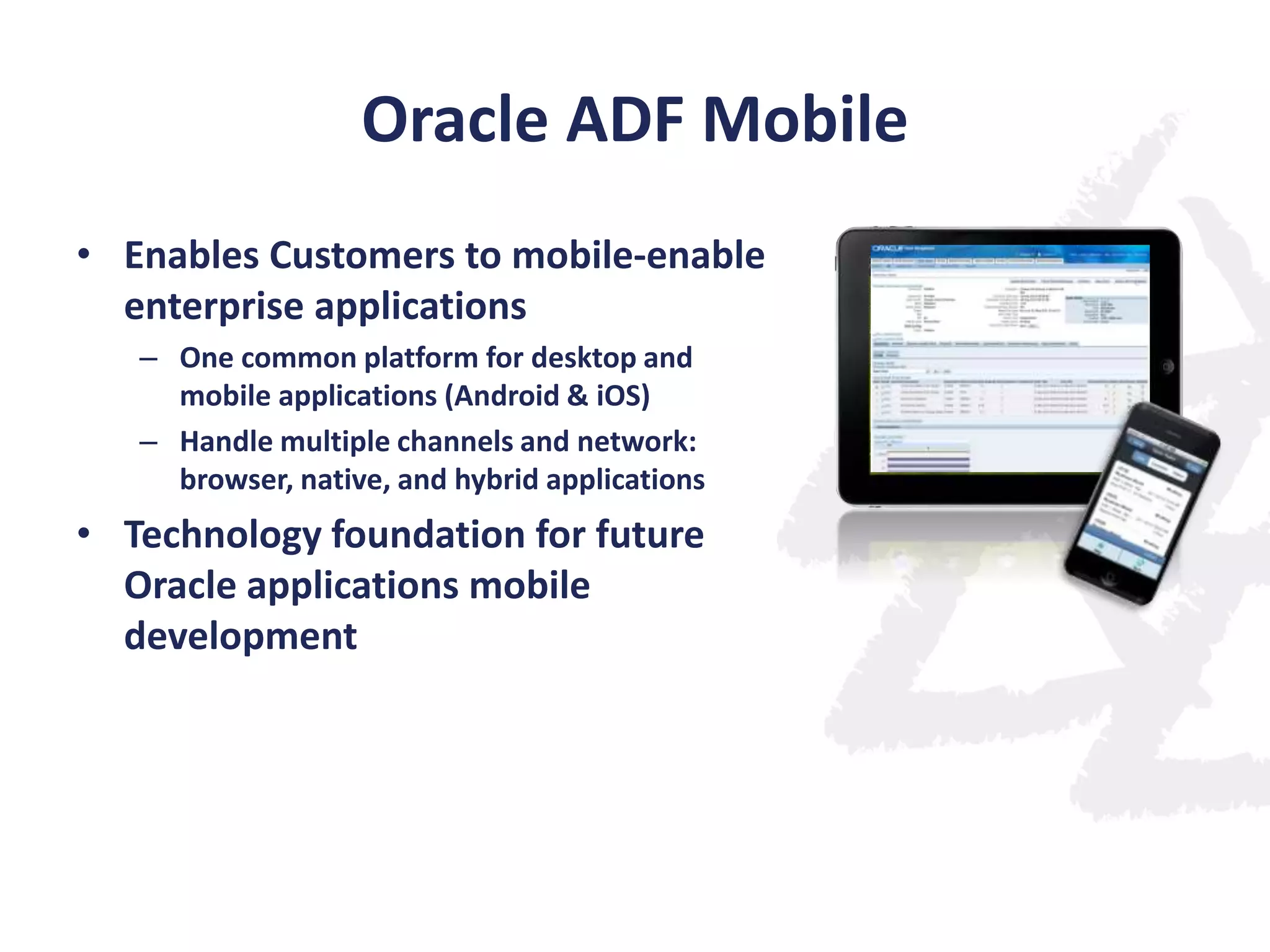 Oracle ADF Mobile
• Enables Customers to mobile-enable
enterprise applications
– One common platform for desktop and
mobile applications (Android & iOS)
– Handle multiple channels and network:
browser, native, and hybrid applications

• Technology foundation for future
Oracle applications mobile
development

 