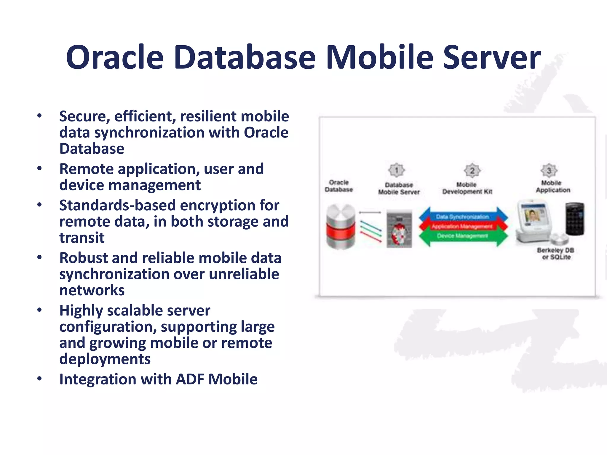 Oracle Database Mobile Server
• Secure, efficient, resilient mobile
data synchronization with Oracle
Database
• Remote application, user and
device management
• Standards-based encryption for
remote data, in both storage and
transit
• Robust and reliable mobile data
synchronization over unreliable
networks
• Highly scalable server
configuration, supporting large
and growing mobile or remote
deployments
• Integration with ADF Mobile

 