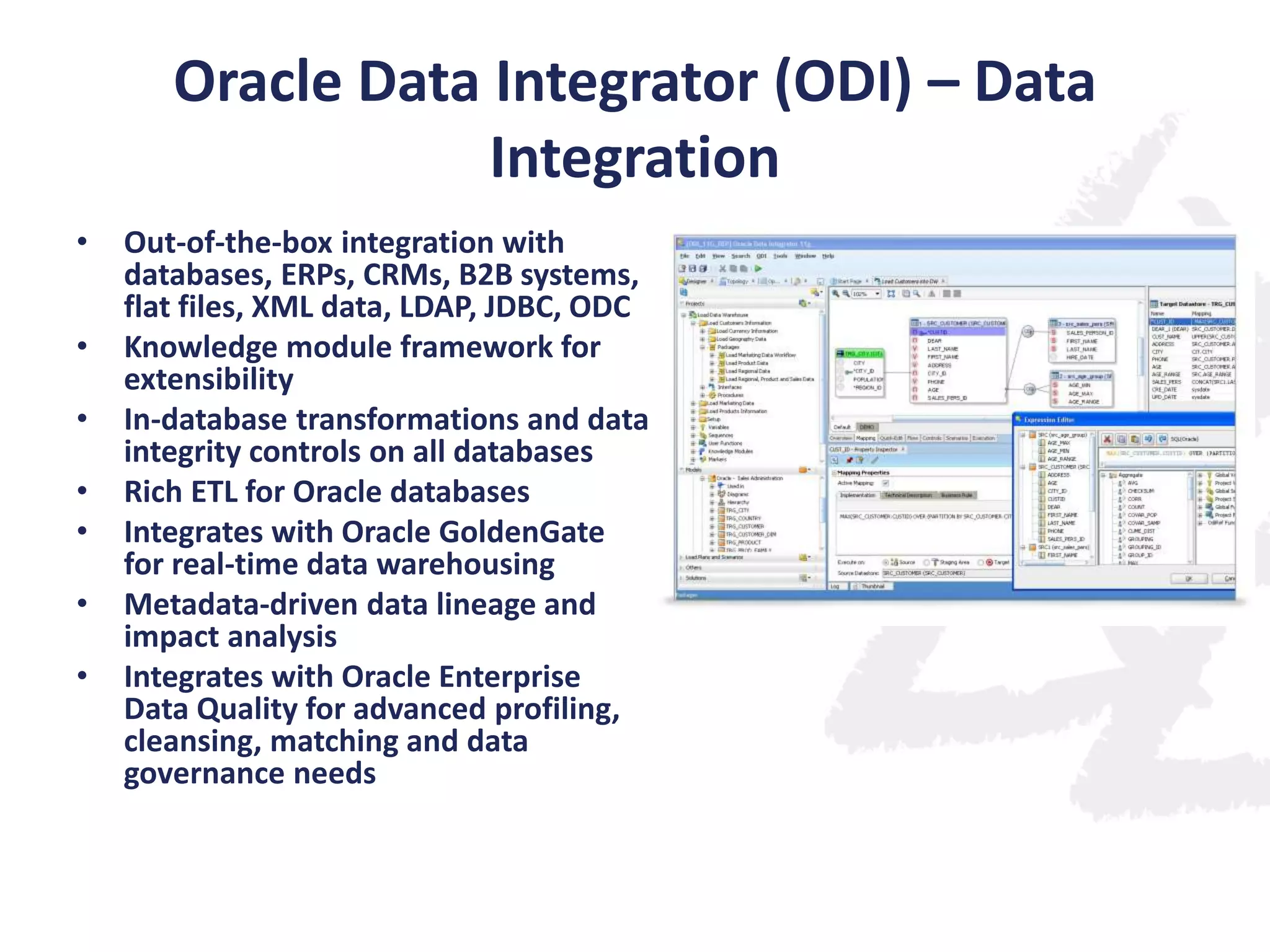 Oracle Data Integrator (ODI) – Data
Integration
•
•
•
•
•
•
•

Out-of-the-box integration with
databases, ERPs, CRMs, B2B systems,
flat files, XML data, LDAP, JDBC, ODC
Knowledge module framework for
extensibility
In-database transformations and data
integrity controls on all databases
Rich ETL for Oracle databases
Integrates with Oracle GoldenGate
for real-time data warehousing
Metadata-driven data lineage and
impact analysis
Integrates with Oracle Enterprise
Data Quality for advanced profiling,
cleansing, matching and data
governance needs

 