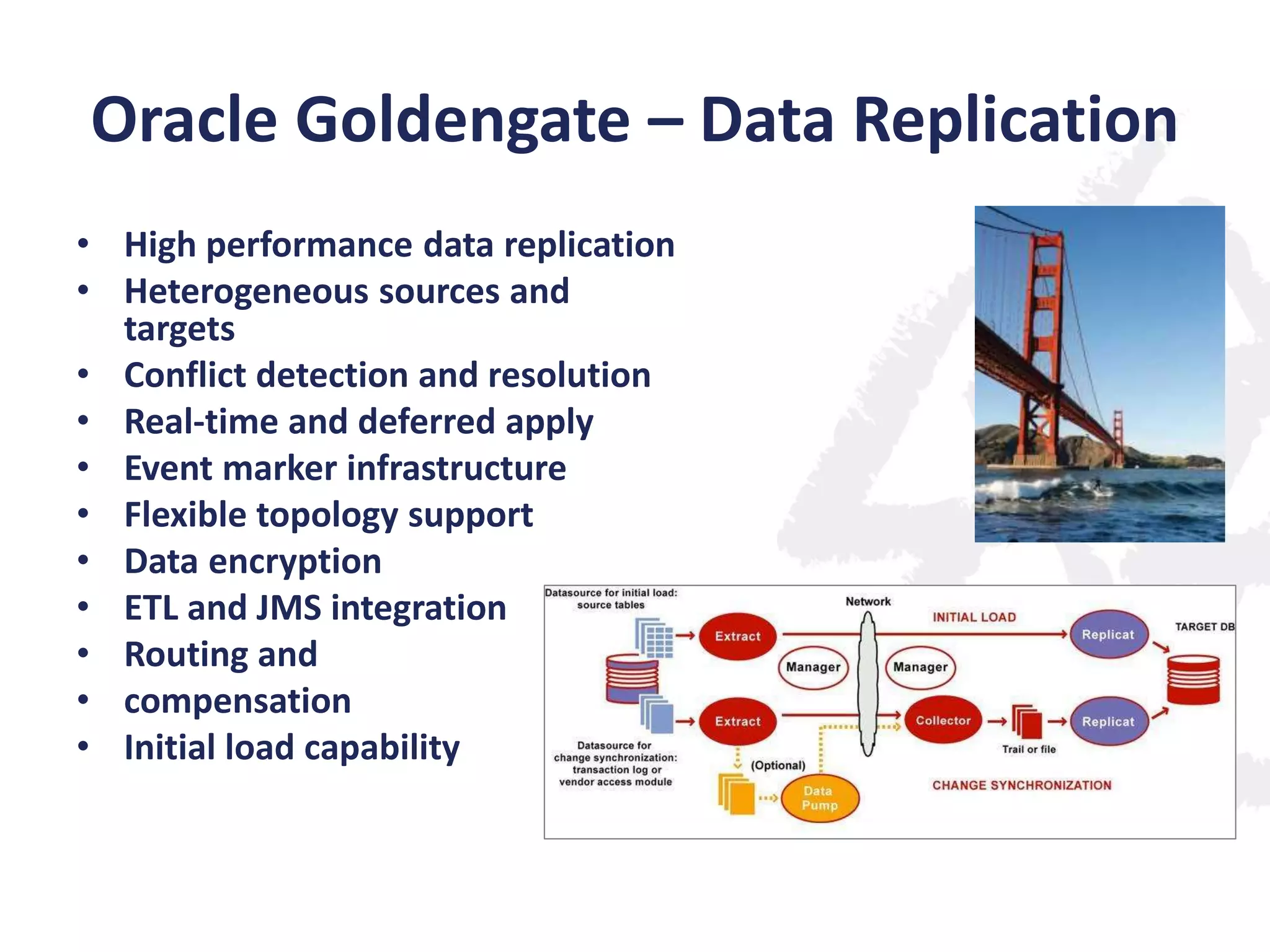 Oracle Goldengate – Data Replication
• High performance data replication
• Heterogeneous sources and
targets
• Conflict detection and resolution
• Real-time and deferred apply
• Event marker infrastructure
• Flexible topology support
• Data encryption
• ETL and JMS integration
• Routing and
• compensation
• Initial load capability

 