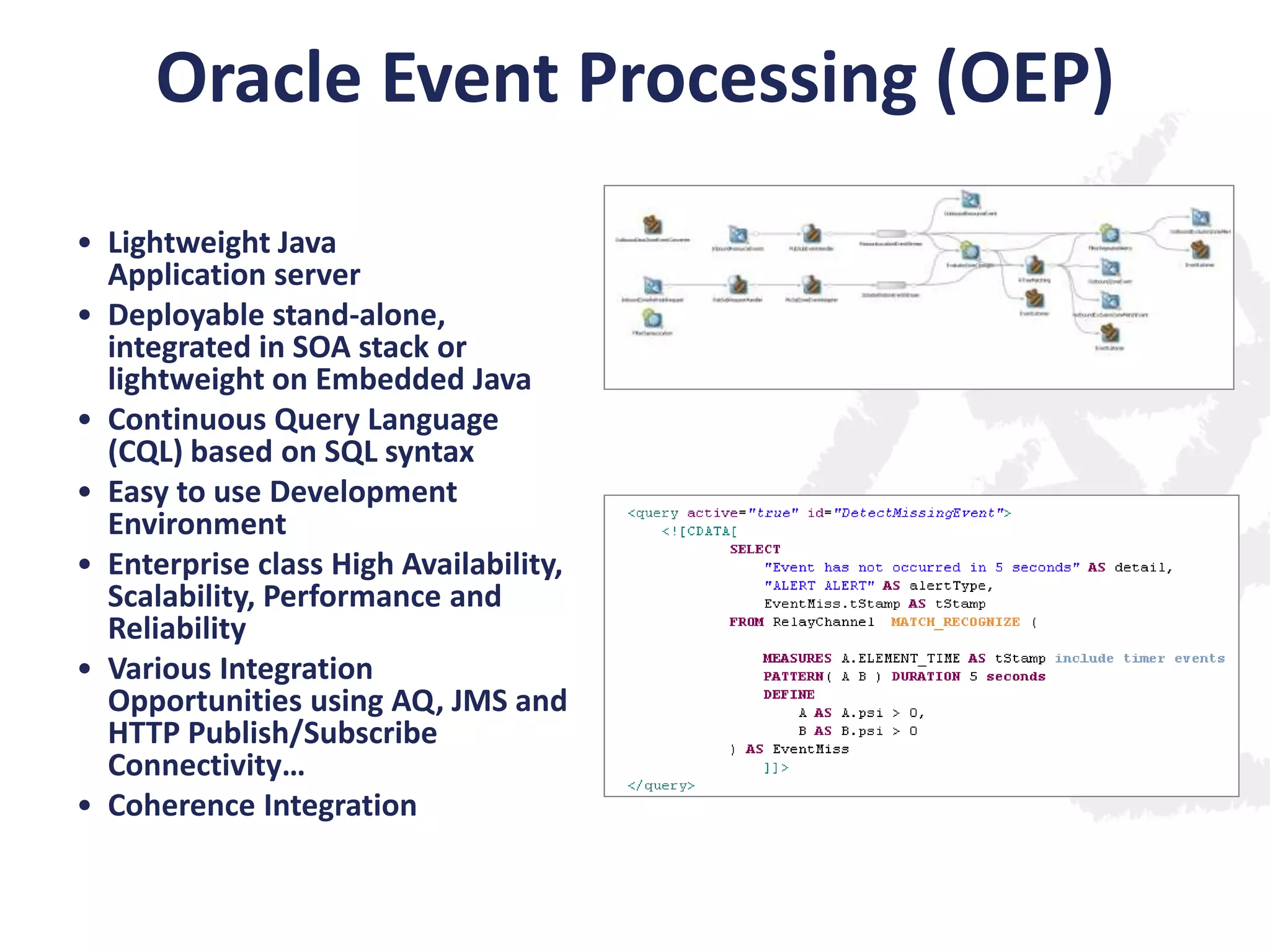 Oracle Event Processing (OEP)
• Lightweight Java
Application server
• Deployable stand-alone,
integrated in SOA stack or
lightweight on Embedded Java
• Continuous Query Language
(CQL) based on SQL syntax
• Easy to use Development
Environment
• Enterprise class High Availability,
Scalability, Performance and
Reliability
• Various Integration
Opportunities using AQ, JMS and
HTTP Publish/Subscribe
Connectivity…
• Coherence Integration

 