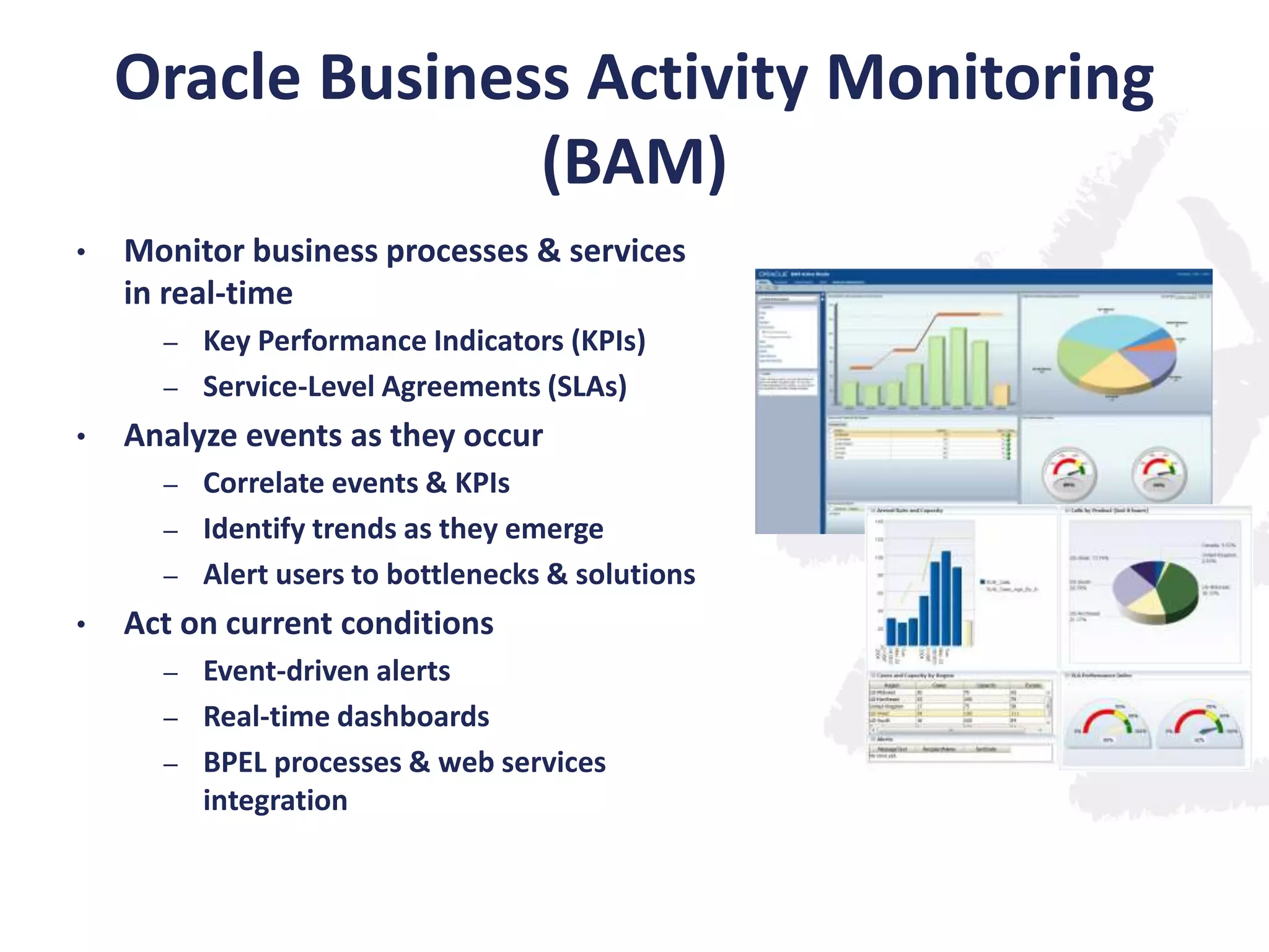 Oracle Business Activity Monitoring
(BAM)
•

Monitor business processes & services
in real-time
Key Performance Indicators (KPIs)
– Service-Level Agreements (SLAs)
–

•

Analyze events as they occur
Correlate events & KPIs
– Identify trends as they emerge
– Alert users to bottlenecks & solutions
–

•

Act on current conditions
Event-driven alerts
– Real-time dashboards
– BPEL processes & web services
integration
–

 