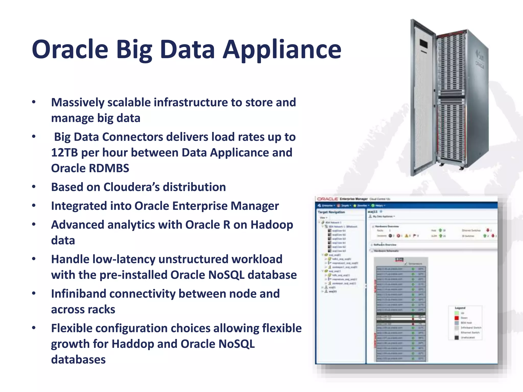 Oracle Big Data Appliance
•
•

•
•
•
•

•
•

Massively scalable infrastructure to store and
manage big data
Big Data Connectors delivers load rates up to
12TB per hour between Data Applicance and
Oracle RDMBS
Based on Cloudera’s distribution
Integrated into Oracle Enterprise Manager
Advanced analytics with Oracle R on Hadoop
data
Handle low-latency unstructured workload
with the pre-installed Oracle NoSQL database
Infiniband connectivity between node and
across racks
Flexible configuration choices allowing flexible
growth for Haddop and Oracle NoSQL
databases

 