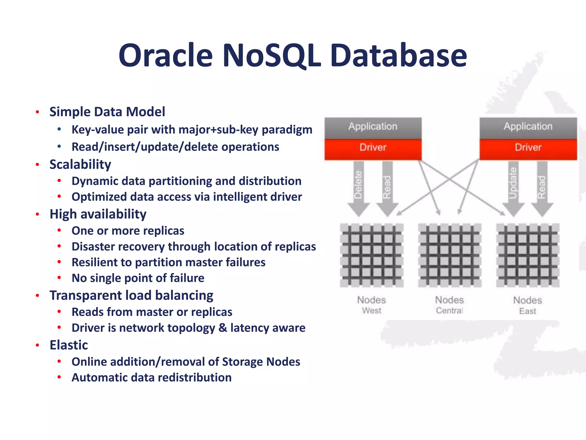 Oracle NoSQL Database
• Simple Data Model
• Key-value pair with major+sub-key paradigm
• Read/insert/update/delete operations
• Scalability
• Dynamic data partitioning and distribution
• Optimized data access via intelligent driver
• High availability
• One or more replicas
• Disaster recovery through location of replicas
• Resilient to partition master failures
• No single point of failure
• Transparent load balancing
• Reads from master or replicas
• Driver is network topology & latency aware
• Elastic
• Online addition/removal of Storage Nodes
• Automatic data redistribution

 