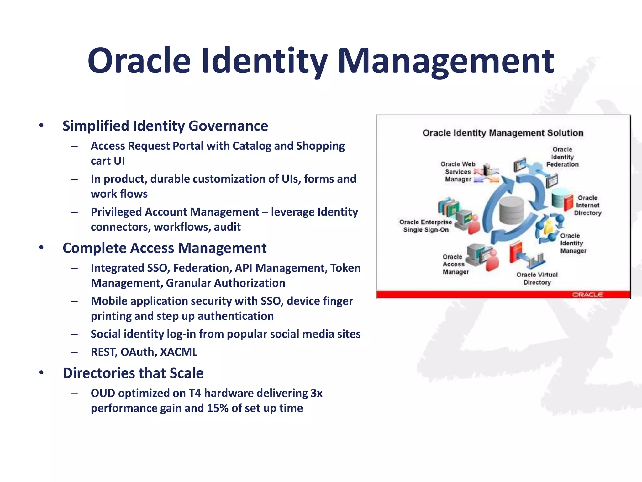 Oracle Identity Management
•

Simplified Identity Governance
–
–
–

•

Complete Access Management
–
–
–
–

•

Access Request Portal with Catalog and Shopping
cart UI
In product, durable customization of UIs, forms and
work flows
Privileged Account Management – leverage Identity
connectors, workflows, audit
Integrated SSO, Federation, API Management, Token
Management, Granular Authorization
Mobile application security with SSO, device finger
printing and step up authentication
Social identity log-in from popular social media sites
REST, OAuth, XACML

Directories that Scale
–

OUD optimized on T4 hardware delivering 3x
performance gain and 15% of set up time

 