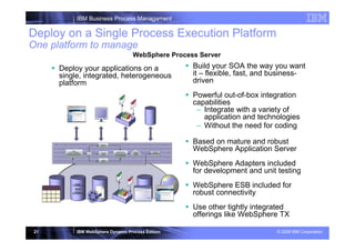 IBM Business Process Managament

Deploy on a Single Process Execution Platform
One platform to manage
                                   WebSphere Process Server

      Deploy your applications on a                Build your SOA the way you want
      single, integrated, heterogeneous            it – flexible, fast, and business-
      platform                                     driven
                                            Powerful out-of-box integration
                                            capabilities
                                             – Integrate with a variety of
                                                application and technologies
                 | WebSphere Business Services Fabric v6.1 STEW for coding
                                             – Without the need

                                                   Based on mature and robust
                                                   WebSphere Application Server
                                                   WebSphere Adapters included
                                                   for development and unit testing
                                                   WebSphere ESB included for
                                                   robust connectivity
                                                   Use other tightly integrated
                                                   offerings like WebSphere TX

 21        IBM WebSphere Dynamic Process Edition                            © 2008 IBM Corporation
 