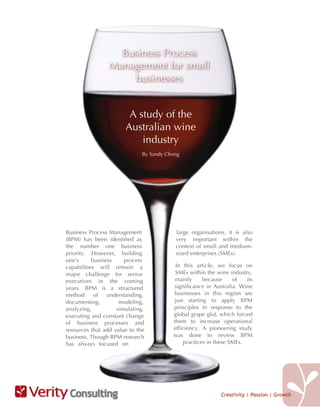 Business Process
                 Management for small
                     businesses


                        A study of the
                       Australian wine
                           industry
                              By Sandy Chong




Business Process Management               large organisations, it is also
(BPM) has been identified as              very important within the
the number one business                   context of small and medium-
priority. However, building               sized enterprises (SMEs).
one’s      business    process
capabilities will remain a                In this article, we focus on
major challenge for senior                SMEs within the wine industry,
executives in the coming                  mainly      because     of   its
years. BPM is a structured                significance in Australia. Wine
method      of   understanding,          businesses in this region are
documenting,         modeling,           just starting to apply BPM
analyzing,          simulating,          principles in response to the
executing and constant change            global grape glut, which forced
of business processes and                them to increase operational
resources that add value to the          efficiency. A pioneering study
business. Though BPM research            was done to review BPM
has always focused on                         practices in these SMEs.




 Consulting                                                 Creativity | Passion | Growth
 