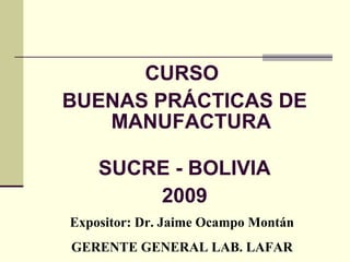 CURSO 
BUENAS PRÁCTICAS DE 
MANUFACTURA 
SUCRE - BOLIVIA 
2009 
Expositor: Dr. Jaime Ocampo Montán 
GERENTE GENERAL LAB. LAFAR 
 