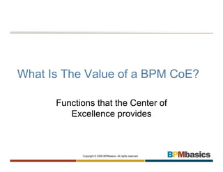 What Is The Value of a BPM CoE?

      Functions that the Center of
         Excellence provides



            Copyright © 2009 BPMbasics. All rights reserved.
 