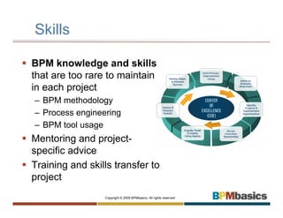 Skills

BPM knowledge and skills
that are too rare to maintain
in each project
– BPM methodology
– Process engineering
– BPM tool usage
Mentoring and project-
specific advice
Training and skills transfer to
project
                 Copyright © 2009 BPMbasics. All rights reserved.
 