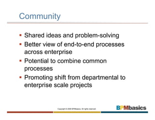 Community

 Shared ideas and problem-solving
 Better view of end-to-end processes
 across enterprise
 Potential to combine common
 processes
 Promoting shift from departmental to
 enterprise scale projects


            Copyright © 2009 BPMbasics. All rights reserved.
 