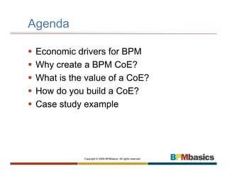 Agenda

 Economic drivers for BPM
 Why create a BPM CoE?
 What is the value of a CoE?
 How do you build a CoE?
 Case study example




            Copyright © 2009 BPMbasics. All rights reserved.
 