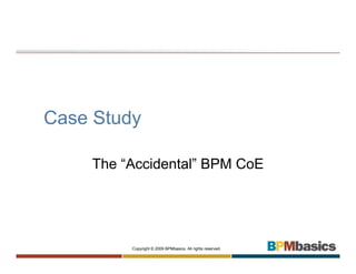 Case Study

    The “Accidental” BPM CoE




         Copyright © 2009 BPMbasics. All rights reserved.
 