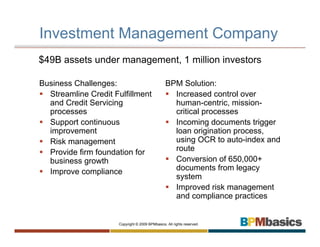 Investment Management Company
$49B assets under management, 1 million investors

Business Challenges:                            BPM Solution:
  Streamline Credit Fulfillment                   Increased control over
  and Credit Servicing                            human-centric, mission-
  processes                                       critical processes
  Support continuous                              Incoming documents trigger
  improvement                                     loan origination process,
  Risk management                                 using OCR to auto-index and
  Provide firm foundation for                     route
  business growth                                 Conversion of 650,000+
  Improve compliance                              documents from legacy
                                                  system
                                                  Improved risk management
                                                  and compliance practices


                     Copyright © 2009 BPMbasics. All rights reserved.
 