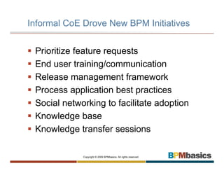 Informal CoE Drove New BPM Initiatives


 Prioritize feature requests
 End user training/communication
 Release management framework
 Process application best practices
 Social networking to facilitate adoption
 Knowledge base
 Knowledge transfer sessions

             Copyright © 2009 BPMbasics. All rights reserved.
 