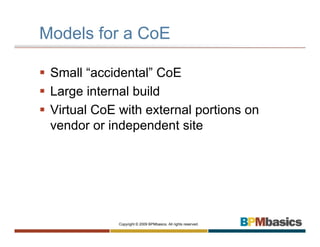 Models for a CoE

 Small “accidental” CoE
 Large internal build
 Virtual CoE with external portions on
 vendor or independent site




             Copyright © 2009 BPMbasics. All rights reserved.
 