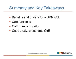 Summary and Key Takeaways

 Benefits and drivers for a BPM CoE
 CoE functions
 CoE roles and skills
 Case study: grassroots CoE




            Copyright © 2009 BPMbasics. All rights reserved.
 