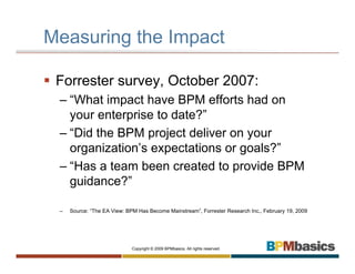 Measuring the Impact

 Forrester survey, October 2007:
 – “What impact have BPM efforts had on
   your enterprise to date?”
 – “Did the BPM project deliver on your
   organization’s expectations or goals?”
 – “Has a team been created to provide BPM
   guidance?”

 –   Source: “The EA View: BPM Has Become Mainstream”, Forrester Research Inc., February 19, 2009




                             Copyright © 2009 BPMbasics. All rights reserved.
 