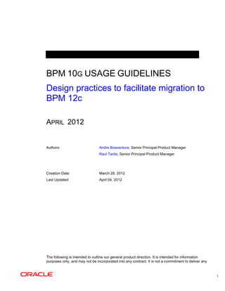 1
BPM 10G USAGE GUIDELINES
Design practices to facilitate migration to
BPM 12c
APRIL 2012
Authors: Andre Boaventura, Senior Principal Product Manager
Raul Tarda, Senior Principal Product Manager
Creation Date: March 28, 2012
Last Updated: April 04, 2012
The following is intended to outline our general product direction. It is intended for information
purposes only, and may not be incorporated into any contract. It is not a commitment to deliver any
 