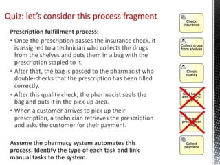 Prescription fulfillment process:
• Once the prescription passes the insurance check, it
is assigned to a technician who collects the drugs
from the shelves and puts them in a bag with the
prescription stapled to it.
• After that, the bag is passed to the pharmacist who
double-checks that the prescription has been filled
correctly.
• After this quality check, the pharmacist seals the
bag and puts it in the pick-up area.
• When a customer arrives to pick up their
prescription, a technician retrieves the prescription
and asks the customer for their payment.
Assume the pharmacy system automates this
process. Identify the type of each task and link
manual tasks to the system.
Quiz: let’s consider this process fragment
 