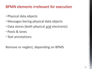 • Physical data objects
• Messages bering physical data objects
• Data stores (both physical and electronic)
• Pools & lanes
• Text annotations
Remove or neglect, depending on BPMS
BPMN elements irrelevant for execution
20
 