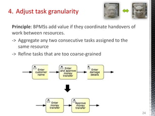 4. Adjust task granularity
Principle: BPMSs add value if they coordinate handovers of
work between resources.
-> Aggregate any two consecutive tasks assigned to the
same resource
-> Refine tasks that are too coarse-grained
24
 