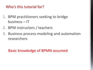 1. BPM practitioners seeking to bridge
business – IT
2. BPM instructors / teachers
3. Business process modeling and automation
researchers
Basic knowledge of BPMN assumed
Who’s this tutorial for?
 