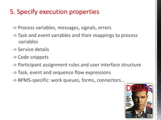 5. Specify execution properties
-> Process variables, messages, signals, errors
-> Task and event variables and their mappings to process
variables
-> Service details
-> Code snippets
-> Participant assignment rules and user interface structure
-> Task, event and sequence flow expressions
-> BPMS-specific: work queues, forms, connectors…
 