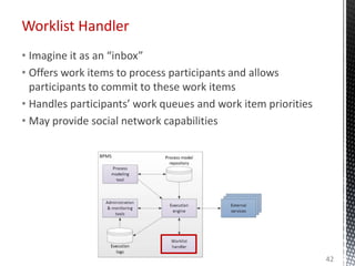 Worklist Handler
• Imagine it as an “inbox”
• Offers work items to process participants and allows
participants to commit to these work items
• Handles participants’ work queues and work item priorities
• May provide social network capabilities
42
 