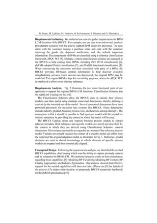 N. Ivezic, M. Ljubicic, M. Jankovic, B. Kulvatunyou, S. Nieman, and G. Minakawa
Requirements Gathering. We collected use cases to gather requirements for BPM
LCM functions of the BPCCS. For example, one use case is an end-to-end, product-
procurement scenario with the goal to support BPM discovery and reuse. The case
starts with the customer issuing a purchase order and ends with the customer
receiving the goods, the shipment notification, and, the as-built inspection
information. The components of BPMs are classified using a reference classification
framework APQC PCF [5]. Multiple. context-classification schemes are managed in
the BPCCS to help catalog these BPMs, including ISO 10314 classification [6],
ebXML-adopted Porter classification [7], and OAGIS functional classification [5].
When outsourcing the enterprise activities associated with parts of a BPM, the
BPCCS provides BP-based context information to help discover available
manufacturing services. Once services are discovered, the original BPM may be
modified. The original BPM is kept for traceability purposes, where the APQC PCF
is employed to allow cross-industry reference.
Requirements Analysis. Fig. 3 illustrates the two main functional parts of our
approach to support the required BPM LCM functions: Classification Schemes (on
the right) and Catalog (on the left).
The Classification Schemes allow the BPCCS users to classify their process
models (and their parts) using multiple contextual dimensions, thereby defining a
context for the intended use of the model. Several contextual dimensions have been
proposed previously for inclusion into systems like BPCCS. Those dimensions
include industry, product, business process, role, and function, among others [8]. The
assumption is that it should be possible to find a process model with the needed (or
similar) semantics by providing the context in which the model will be used.
The BPCCS Catalog stores and inspects business process models to extract
relevant metadata. Both reference and specific models are stored and described by
the context in which they are derived using Classification Schemes’ context
dimensions. Derived process models are regarded as variants of the reference process
model. Variants are needed because the context of a specific model can differ from
the context of the original reference model, as illustrated in Fig. 3. Reference- model
elements are used as shared terminology to which elements of specific process
models are mapped and thus semantically aligned.
Conceptual Design. Following the requirements analysis, we identified the needed
BPCCS capabilities, chief among which was the ability to capture precisely context
and its semantics for BPM LCM. We analyzed research results in four related areas
regarding these capabilities [9]: Modeling BP Variability; Modeling BP Context; BP
Catalog Approaches; and Industry Approaches. Our analysis showed that effective
support for the needed capabilities still does not exist. (Please see [9] for details of
the analysis.) To address this situation, we proposed a BPCCS metamodel that builds
on the ebRIM specification [10].
 