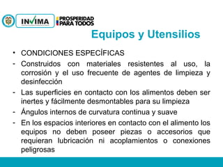 • CONDICIONES ESPECÍFICAS
- Construidos con materiales resistentes al uso, la
corrosión y el uso frecuente de agentes de limpieza y
desinfección
- Las superficies en contacto con los alimentos deben ser
inertes y fácilmente desmontables para su limpieza
- Ángulos internos de curvatura continua y suave
- En los espacios interiores en contacto con el alimento los
equipos no deben poseer piezas o accesorios que
requieran lubricación ni acoplamientos o conexiones
peligrosas
Equipos y Utensilios
 