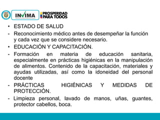 • ESTADO DE SALUD
- Reconocimiento médico antes de desempeñar la función
y cada vez que se considere necesario.
• EDUCACIÓN Y CAPACITACIÓN.
- Formación en materia de educación sanitaria,
especialmente en prácticas higiénicas en la manipulación
de alimentos. Contenido de la capacitación, materiales y
ayudas utilizadas, así como la idoneidad del personal
docente
- PRÁCTICAS HIGIÉNICAS Y MEDIDAS DE
PROTECCIÓN.
- Limpieza personal, lavado de manos, uñas, guantes,
protector cabellos, boca.
 