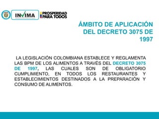 ÁMBITO DE APLICACIÓN
DEL DECRETO 3075 DE
1997
LA LEGISLACIÓN COLOMBIANA ESTABLECE Y REGLAMENTA
LAS BPM DE LOS ALIMENTOS A TRAVÉS DEL DECRETO 3075
DE 1997, LAS CUALES SON DE OBLIGATORIO
CUMPLIMIENTO, EN TODOS LOS RESTAURANTES Y
ESTABLECIMIENTOS DESTINADOS A LA PREPARACIÓN Y
CONSUMO DE ALIMENTOS.
 