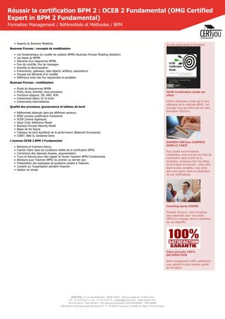 CERTYOU, 37 rue des Mathurins, 75008 PARIS - SAS au capital de 10 000 Euros
Tél : 01 42 93 52 72 - Fax : 01 70 72 02 72 - contact@certyou.com - www.certyou.com
RCS de Paris n° 804 509 461- TVA intracommunautaire FR03 804509461 - APE 8559A
Déclaration d’activité enregistrée sous le N° 11 75 52524 75 auprès du préfet de région d’Ile-de-France
Réussir la certification BPM 2 : OCEB 2 Fundamental (OMG Certified
Expert in BPM 2 Fundamental)
Formation Management / Référentiels et Méthodes / BPM
• Aspects du Business Modeling
Business Process : concepts de modélisation
• Les fondamentaux du modèle de notation BPMN (Business Process Modeling Notation)
• Les bases du BPMN
• Eléments d'un diagramme BPMN
• Flux de contrôle, flux de messages
• Activités et décomposition
• Evèvements, gateways, data objects, artifacts, associations
• Grouper les éléments d'un modèle
• Différence entre des flux séquentiels et parallèles
Business Process : modélisation
• Etude de diagrammes BPMN
• Pools, lanes, activités, sous-processus
• Fonctions logiques: OR, AND, XOR
• Evénements début, fin et timer
• Evénements intermédiaires
Qualité des processus, gouvernance et tableau de bord
• Référentiels déployés dans les différents secteurs
• APQC process qualification framework
• SCOR (chaine logistique)
• Value Chain Reference Model
• Business Process Maturity Model
• Bases de Six-Sigma
• Tableaux de bord équilibrés de la performance (Balanced Scorecards)
• COBIT, Bâle II, Sarbanes-Oxley
L'examen OCEB 2 BPM 2 Fundamental
• Révisions et Examens blancs
• Examen blanc dans les conditions réelles de la certification BPM2
• Corrections des réponses fausses, argumentation.
• Trucs et Astuces pour bien passer et réussir l'examen BPM2 Fundamental.
• Révisions pour l'examen BPM2 du premier au dernier jour.
• Présentation des typologies de questions posées à l'examen.
• Conseils sur l'organisation pendant l'examen.
• Gestion du temps
qui est passé après la formation.
OCEB Certification Guide est
offert
OCEB Certification Guide est le livre
référence de la méthode BPM2. Cet
ouvrage vous est offert lors de votre
formation CERTyou.
EXAMEN CERTyou COMPRIS
DANS LE TARIF
Pour toutes nos formations
certifiantes, nous incluons les frais de
certification dans le tarif de la
formation. Comparez bien les offres
de formation du marché : notre offre
étant la plus complète, vous serez
alors plus serein dans la préparation
de vos certifications.
Coaching Après-COURS
Pendant 30 jours, votre formateur
sera disponible pour vous aider.
CERTyou s'engage dans la réalisation
de vos objectifs.
Votre garantie 100%
SATISFACTION
Notre engagement 100% satisfaction
vous garantit la plus grande qualité
de formation.
 