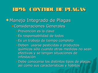 BPM: CONTROL DE PLAGASBPM: CONTROL DE PLAGAS
 Manejo Integrado de PlagasManejo Integrado de Plagas
Consideraciones GeneralesConsideraciones Generales
Prevención es la clavePrevención es la clave
Es responsabilidad de todosEs responsabilidad de todos
Es un trabajo de tiempo completoEs un trabajo de tiempo completo
Deben usarse pesticidas o productosDeben usarse pesticidas o productos
químicos sólo cuando otras medidas no seanquímicos sólo cuando otras medidas no sean
efectivas y se tengan situaciones deefectivas y se tengan situaciones de
infestacióninfestación
Debe conocerse los distintos tipos de plagasDebe conocerse los distintos tipos de plagas
así como sus características y hábitosasí como sus características y hábitos
 