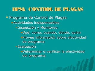 BPM: CONTROL DE PLAGASBPM: CONTROL DE PLAGAS
 Programa de Control de PlagasPrograma de Control de Plagas
Actividades indispensablesActividades indispensables
Inspección y MonitoreoInspección y Monitoreo
Qué, cómo, cuándo, dónde, quiénQué, cómo, cuándo, dónde, quién
Provee información sobre efectividadProvee información sobre efectividad
de programade programa
EvaluaciónEvaluación
Determinar o verificar la efectividadDeterminar o verificar la efectividad
del programadel programa
 