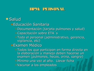 BPM: PERSONALBPM: PERSONAL
 SaludSalud
Educación SanitariaEducación Sanitaria
Documentación (tarjeta pulmones y salud)Documentación (tarjeta pulmones y salud)
Capacitación sobre ETA´sCapacitación sobre ETA´s
Todo el personal (administrativo, gerencia,Todo el personal (administrativo, gerencia,
vigilancia, etc)vigilancia, etc)
Examen MédicoExamen Médico
Todos los que participan en forma directa enTodos los que participan en forma directa en
la elaboración y manejo deben hacerse unla elaboración y manejo deben hacerse un
examen (pulmones, heces, orina, sangre)examen (pulmones, heces, orina, sangre)
Mínimo una vez al año. Llevar fichaMínimo una vez al año. Llevar ficha
Vacunar a los empleadosVacunar a los empleados
 