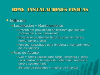 BPM: INSTALACIONES FISICASBPM: INSTALACIONES FISICAS
 EdificiosEdificios
Localización y MantenimientoLocalización y Mantenimiento
Determinar proximidad de factores que puedanDeterminar proximidad de factores que puedan
contaminar (ríos, basureros)contaminar (ríos, basureros)
Instalaciones situadas lejos de zona sin olores,Instalaciones situadas lejos de zona sin olores,
humo, polvo y otroshumo, polvo y otros
Personal capacitado para limpieza y mantenimientoPersonal capacitado para limpieza y mantenimiento
de los edificiosde los edificios
Vías de AccesoVías de Acceso
Vías y zonas usadas para carga, descarga y otrosVías y zonas usadas para carga, descarga y otros
usos dentro de la empresa, debe tener superficieusos dentro de la empresa, debe tener superficie
dura y pavimentada.dura y pavimentada.
Sistema de desagües y medios de limpiezaSistema de desagües y medios de limpieza
 